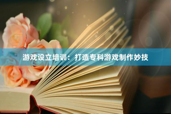 游戏设立培训：打造专科游戏制作妙技