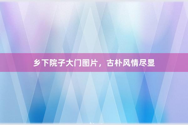 乡下院子大门图片，古朴风情尽显
