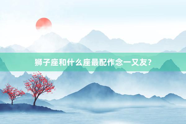 狮子座和什么座最配作念一又友？