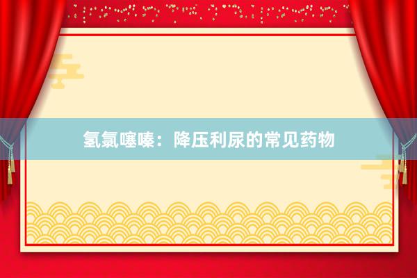 氢氯噻嗪：降压利尿的常见药物